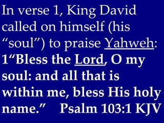 In verse 1, King David
called on himself (his
“soul”) to praise Yahweh:
1“Bless the Lord, O my
soul: and all that is
within me, bless His holy
name.” Psalm 103:1 KJV
 