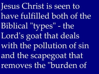 Jesus Christ is seen to
have fulfilled both of the
Biblical "types" - the
Lord's goat that deals
with the pollution of sin
and the scapegoat that
removes the "burden of
 