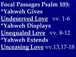 Focal Passages Psalm 103:
*Yahweh Gives
Undeserved Love vv. 1-6
*Yahweh Displays
Unequaled Love vv. 8-12
*Yahweh Extends
Unceasing Love vv.13,17-18
 