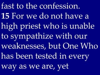 fast to the confession. 
15 For we do not have a
high priest who is unable
to sympathize with our
weaknesses, but One Who
has been tested in every
way as we are, yet
 