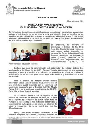 BOLETIN DE PRENSA
12 de febrero de 2011
INSTALA SSO, AVAL CIUDADANO
EN EL HOSPITAL DOCTOR AURELIO VALDIVIESO
Con la finalidad de contribuir a la identificación de necesidades y expectativas que permitan
mejorar la optimización de los servicios y lograr una atención digna en beneficio de los
usuarios, así como difundir los derechos de los pacientes, el hospital general Doctor Aurelio
Valdivieso, perteneciente a los Servicios de Salud de Oaxaca (SSO) llevó a cabo la firma
del acta constitutiva del “Aval Ciudadano”.
En entrevista, la directora de
Enseñanza y Calidad de los SSO,
Rosa Lilia García Kavanag, refirió que
este órgano estará integrado por
personal del Centro de Investigación de
Estudios Superiores en Antropología
Social (CIESAS), personas de la
sociedad civil, Organizaciones No
Gubernamentales (ONG´s), e
instituciones de educación superior.
Sostuvo que para la administración del gobernador del estado, Gabino Cué
Monteagudo y del titular de los SSO, Germán Tenorio Vasconcelos es una prioridad
garantizar la salud y la asistencia social en forma sustentable en el que se privilegie la
optimización de los recursos para hacer llegar más servicios, y medicinas a los más
necesitados.
Ante el director del hospital Doctor “Aurelio
Valdivieso”, Jesús Manuel Salcedo Cruz, informó que el
aval ciudadano quedó integrado por la presidenta del
Movimiento oaxaqueño por la Equidad (MOVE), Magda
Pazos Ortiz y de la profesora investigadora de CIESAS,
Paola María Sesia Arcozzi- Massino.
La funcionaria, destacó que el impulso de las
políticas de calidad en los Servicios de Salud, es un tema
de la agenda del secretario de Salud, quien hace la
invitación a que participen las instancias académicas y
organizaciones civiles para que se unan a las acciones de
salud e intervengan de forma coordinada con las
diferentes áreas.
Agregó que estas acciones pertenecen a los
Sistemas Integrales de Calidad (SIcalidad), además de
Departamento de Comunicación Social, Calle: J.P. García No. 103, Colonia Centro C.P. 68000 Tel.(01951)51 6 2163 correo electrónico:
ssoaxaca2005@gmail.com
 