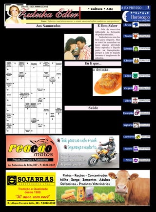SÁBADO - 12 DE JUNHO DE 2010
                                                                                                            O EXPRESSO   7

          Zuleika Edler
SÁBADO, 12 DE JUNHO DE 2010                                                              • Cultura • Arte
                                                                                      • Atualidades • Dicas
                                                                                      • Moda • Curiosidades      Horóscopo
                                                                                                                                                      LUA: Nova 12/06 a 19/06

                                                                                                                                                              21/03 a 20/04
                                     Frase: ‘Valorize a sua beleza interior: o estado emocional reflete também na sua aparência’.

                               Aos Namorados                                                             É Bom Saber                     Áries
                                                                                                                                         Não é hora de ficar argumentando,
           Amem-se              Como o pássaro que desperta      nados que acreditam que amar              ...falta de exercícios      mas de colocar a mão na massa e fazer o


                                                                                                                                                              21/04 a 20/05
 Com toda a meiguice de um        com seu canto natureza.            é chegar a plenitude.            influencia na formação           melhor de si.
            olhar.                        Amem-se                                                     de pedras nos rins.
                                                                                                           Sedentarismo não faz          Touro
Com todo o encantamento de      Como a flor que na sua simpli-
          um sorriso.          cidade desabrocha para a vida.                                         bem para ninguém. Mas               O final do mês indica a importân-
Com todo o amor do coração.               Amem-se                                                     se você for caminhar ou          cia de você estar plenamente cons-


                                                                                                                                                              21/05 a 20/06
Com a ternura de dois braços     Com a paciência e a alegria                                          fazer alguma atividade           ciente do propósito da sua vida.
      que se entrelaçam.         do murmúrio das cascatas.                                            física reponha o líquido
           Amem-se                Com um amor duradouro,                                                                                Gêmeos
                                                                                                      gasto na transpiração,
Como o sol que derrama seus     como o dos pais pelos filhos.                                                                             Faça um mergulho mais profundo
                                                                                                      porque a falta de líquido
   raios aquecendo a terra.      Com um amor sublime sem                                                                               no interior de si mesmo e busque pelo
                                                                                                      favorece o surgimento de

                                                                                                                                                              21/06 a 21/07
Como a lua que humildemen-     cobranças, dedicado, verdadei-                                                                          mais necessário e mais importante.
  te ilumina a noite escura.   ro, como o dos eternos apaixo-                                         cálculos.
                                                                                                                                        Câncer
                                                                                         Eu li que...                                     Agora será importante não estancar
                                                                                                                                       o movimento na direção da intensifi-
                                                                             Mel é uma delícia!                                        cação da vida social através da partici-
                                                                                                                                       pação em comunidades.

                                                                                                                                                              22/07 a 22/08
                                                                     • Combate gripes, resfriados
                                                                 e dores na garganta. (01 colher                                          Leão
                                                                 de sopa pela manhã e outra à                                             Hora de deixar tudo claro nas
                                                                 noite)                                                                suas relações e parcerias, para que
                                                                     • Mel e canela em pó, protege

                                                                                                                                                              23/08 a 22/09
                                                                                                                                       nada fique confuso.
                                                                 de infartos e reduz o colesterol.
                                                                     • Previne a anemia.                                                Virgem
                                                                     • Acalma e combate a insô-                                           Neste momento você tem tudo
                                                                 nia.                                                                  para encontrar soluções incrivel-
                                                                     • Cura feridas e queimadu-

                                                                                                                                                              23/09 a 22/10
                                                                                                                                       mente objetivas e perspicazes.
                                                                 ras.                                   - Nota: Sempre é bom con-
                                                                     Crianças só a partir de um      sultar seu médico a respeito do     Libra
                                                                 ano é que podem consumi-lo.         que pode ou não.
                                                                                                                                          Existe o risco de você agora querer
                                                                                                                                       se ver livre das obrigações ou come-
                                                                                              Saúde                                    çar a fazer mudanças.

                                                                                Escova de dentes                                       Escorpião                23/10 a 21/11
                                                                                                                                          Você agora deve manter o foco nos
                                                                     Validade: no máximo 2 meses para adultos. Depois                  seus objetivos, concentrado. Evite ce-


                                                                                                                                                               22/11 a 21/12
                                                                 disso as cerdas perdem a função e as chances de conta-                der aos desejos e impulsos.
                                                                 minação por bactérias aumentam.                                        Sagitário
                                                                     Mantenha-as em potes com as cerdas para cima, com
                                                                                                                                          O dia está pedindo que evite se
                                                                 a tampinha. Antes de tampá-las lave-as com enxaguante                 distrair e se concentre ao máximo na
                                                                 (antisséptico bucal).

                                                                                                                                                                 22/12 a 20/01
                                                                                                                                       rotina e nos afazeres.
                                                                                                                                       Capricórnio
                                                                                                                                           Hoje será importante seguir à
                                                                                                                                       risca o que vem planejando e evitar


                                                                                                                                                              21/01 a 19/02
                                                                                                                                       qualquer forma de dispersão.
                                                                                                                                         Aquário
                                                                                                                                           Agora será importante não fanta-
                                                                                                                                       siar demais e manter o foco na suas re-

                                                                                                                                                              20/02 a 20/03
                                                                                                                                       ais necessidades, tendo praticidade.
                                                                                                                                           Peixes
                                                                                                                                         Que você seja bastante seletivo
                                                                                                                                       em relação às pessoas e os ambientes
                                                                                                                                       com os quais irá se envolver.
 