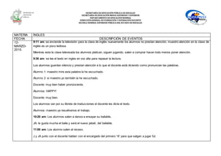 SECRETARÍA DEEDUCACIÓNPÚBLICA DEHIDALGO
SECRETARÌA DEEDUCACIÒNMEDIA SUPERIOR Y SUPERIOR
DEPARTAMENTO DEEDUCACIÒNNORMAL
DIRECCIÓNGENERAL DEFORMACIÓNY SUPERACIÓNDOCENTE
ESCUELA NORMAL SUPERIOR PÚBLICA DEL ESTADO DEHIDALGO
MATERIA ÍNGLES
FECHA DESCRIPCIÓN DE EVENTOS
12-
MARZO-
2015.
9:11 am: se enciende la televisión para la clase de inglés nuevamente los alumnos no prestan atención, muestro atención en la clase de
inglés es un poco tediosa.
Mientras esta la clase televisada los alumnos platican, siguen jugando, salen a comprar hacen todo menos poner atención.
9:36 am: se lee el texto en ingles en voz alta para repasar la lectura.
Los alumnos guardan silencio y prestan atención a lo que el docente está diciendo como pronuncian las palabras.
Alumno 1: maestro mire esta palabra la he escuchado.
Alumno 2: si maestro yo también la he escuchado.
Docente: muy bien haber pronúncienla.
Alumnos: HAPPY!
Docente: muy bien.
Los alumnos van por su libreta de traducciones el docente les dicta el texto.
Alumnos: maestro ya resuélvanos el trabajo.
10:20 am: Los alumnos salen a danza a ensayar su bailable,
JA: le gusta mucha el baile y será el nuevo jabalí, del bailable.
11:00 am: Los alumno salen al receso.
J y JA junto con el docente hablan con el encargado del primero “A” para que salgan a jugar fut.
 