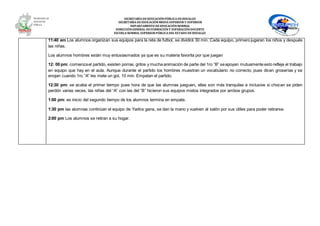 SECRETARÍA DEEDUCACIÓNPÚBLICA DEHIDALGO
SECRETARÌA DEEDUCACIÒNMEDIA SUPERIOR Y SUPERIOR
DEPARTAMENTO DEEDUCACIÒNNORMAL
DIRECCIÓNGENERAL DEFORMACIÓNY SUPERACIÓNDOCENTE
ESCUELA NORMAL SUPERIOR PÚBLICA DEL ESTADO DEHIDALGO
11:40 am Los alumnos organizan sus equipos para la reta de futbol, se dividirá 30 min. Cada equipo, primero jugaran los niños y después
las niñas.
Los alumnos hombres están muy entusiasmados ya que es su materia favorita por que juegan
12: 00 pm: comienzael partido, existen porras, gritos y mucha animación de parte del 1ro “B” seapoyan mutuamente esto refleja el trabajo
en equipo que hay en el aula. Aunque durante el partido los hombres muestran un vocabulario no correcto, pues dicen groserías y se
enojan cuando 1ro “A” les mete un gol, 10 min. Empatan el partido.
12:30 pm: se acaba el primer tiempo pues hora de que las alumnas jueguen, ellas son más tranquilas e inclusive si chocan se piden
perdón varias veces, las niñas del “A” con las del “B” hicieron sus equipos mixtos integrados por ambos grupos.
1:00 pm: es inicio del segundo tiempo de los alumnos termina en empate.
1:30 pm las alumnas continúan el equipo de Yadira gana, se dan la mano y vuelven al salón por sus útiles para poder retirarse.
2:00 pm Los alumnos se retiran a su hogar.
 