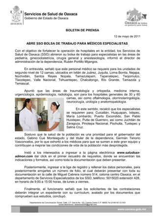 BOLETIN DE PRENSA
12 de mayo de 2011
ABRE SSO BOLSA DE TRABAJO PARA MÉDICOS ESPECIALISTAS
Con el objetivo de fortalecer la operación de hospitales en la entidad, los Servicios de
Salud de Oaxaca (SSO) abrieron su bolsa de trabajo para especialistas en las áreas de
pediatría, ginecoobstetricia, cirugía general y anestesiología, informó el director de
administración de la dependencia, Rubén Portillo Mijangos.
En entrevista, señaló que este personal médico se requiere para los unidades de
segundo nivel de 12 camas, ubicados en Ixtlán de Juárez, Juquila, Loma Bonita, Nejapa,
Nochixtlán, Santos Reyes Nopala, Tamazulapam, Tapanatepec, Teojomulco,
Tlacotepec, Valle Nacional, Tehuantepec, Chalcatongo, Río Grande, Tamazola y
Temascal.
Apuntó que las áreas de traumatología y ortopedia, medicina interna,
urgenciología, epidemiología, radiología, son para los hospitales generales de 30 y 60
camas, así como oftalmología, otorrinolaringología,
neurocirugía, urología y anatomopatología.
En este sentido, recalcó que los especialistas
se requieren para; Cuicatlán, Huajuapan, Ixtepec,
María Lombardo, Puerto Escondido, San Pablo
Huixtepec, Putla de Guerrero, así como Juchitán de
Zaragoza, Pinotepa Nacional, Pochutla, Tuxtepec y
Salina Cruz.
Sostuvo que la salud de la población es una prioridad para el gobernador del
estado, Gabino Cué Monteagudo y del titular de la dependencia, Germán Tenorio
Vasconcelos, por lo que exhortó a los médicos para que se sumen a este gran equipo y
contribuyan a mejorar las condiciones de vida de la población más desprotegida.
Instó a los interesados a ingresar a la página electrónica www.saludoax-
admon.com dar click en el primer recuadro de requisitos, donde se encuentran las
indicaciones y formatos, así como toda la documentación que deben presentar.
Posteriormente, ingresar a la liga de registro y rellenar los datos personales, para
posteriormente arrojarles un número de folio, el cual deberán presentar con toda su
documentación en la calle de Miguel Cabrera número 514, colonia centro Oaxaca, en el
departamento de Servicios Especializados de los SSO, teléfono: 5015020 extensión 428,
en horario de 9:00 a 15:00 horas, de lunes a viernes.
Finalmente, el funcionario señaló que los solicitantes de las contrataciones
deberán integrar un expediente con su currículum, avalado por los documentos que
comprueben sus estudios, concluyó.
Departamento de Comunicación Social, Calle: J.P. García No. 103, Colonia Centro C.P. 68000 Tel.(01951)51 6 2163
correo electrónico: ssoaxaca2005@gmail.com
 