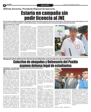 Después de la detención de los 8 estudiantes universitarios de la UNSCH
*Población: “estudiantes no deben caer a la provocación artera”
EntretenimientoEntretenimientoEntretenimientoEntretenimientoEntretenimientoEntretenimientoAyacuchoAyacuchoLa CalleLa CalleLa CalleLa Calle Lunes 12 de Mayo de 2014
Estaría en campaña sin
pedir licencia al JNE
Colectivo de abogados y Defensoría del Pueblo
asumen defensa legal de estudiantes
Manuel Ventura/La Calle
n base a lo dispuesto por el
Jurado Nacional de Eleccio-
nes (JNE), los PresidentesEregionales que deseen ir a la reelec-
ción en las elecciones regionales y
municipales del próximo 5 de octu-
bre, deberán solicitar licencia sin
gocedehaber120díasantesdelpro-
ceso eleccionario, siendo la fecha
limite el 7 de junio; asimismo, se
señalaquedesdequeselanzólacon-
vocatoria para las elecciones, está
terminantemente prohibido el uso
del nombre e imagen de la autoridad
en la propaganda y/o publicidad de
la institución sea gobierno local o
regional. Sin embargo, ninguna de
estasdos disposicionesestaríansien-
do cumplidas por el mandatario
regional Wilfredo Oscorima Núñez,
quien ya estaría en campaña pese a
que a la fecha aún no habría solicita-
do su licencia dejando la posta en la
presidencia regional a Efraín Pillaca
des que han renunciado a sus cargos
para postular a otro como Presiden-
te regional, entre los que figura el
nombre de Carlos Rúa Carbajal ex
alcalde de Huanta, más no la lista de
las autoridades regionales que han
solicitado licencia para ir a la ree-
lección; además, se entiende que de
habersedadoelloenelcasodeOsco-
rima, se hubiese emitido un acto
resolutivo por parte del ente electo-
ral designando en el cargo de Presi-
dente regional a Efraín Pillaca,
quien tendría que haberse presenta-
do en ceremonia oficial ante la pren-
sa local y así informarse a la pobla-
ciónengeneral.
El Jurado Nacional de Elecciones,
no va a proceder de oficio, por lo
que se debiera proceder con la
denuncia respectiva, ya que está
incumpliendo las normas . Qué
dicenaelloslos otroscandidatos
Vicepresidenteregional.
Según se pudo observar en algunas
fotografías colgadas en las redes
sociales, Oscorima aparece al pare-
cer, en el campo ferial de Canaán
dando una entrevista y utilizando un
polo color blanco con el logo del
movimiento político regional ARA
en el lado izquierdo del pecho, evi-
denciándose que la autoridad regio-
nalyaestaríaenplenacampañapolí-
ticaconmirasasu reelección,empe-
ro, aún seguiría ocupando el cargo
de Presidente regional. Al respecto
y al revisar la pagina web del
Gobierno regional de Ayacucho
(GRA), se observa una de las últi-
mas resoluciones ejecutivas regio-
nalesfirmadaspor Oscorimaelpasa-
do 30deabril.
Cabe señalar, que según la informa-
ción que figura en la web del JNE,
solo se observa la lista de los alcal-
Félix Huamán Sánchez/La Calle
l último jueves, los
estudiantes universitarios,
ya cansados de no recibirErespuesta alguna por parte de sus
autoridades, optaron por realizar
una movilización por la carretera
vía Los Libertadores desde Rancha-
Grifo Ayacucho, pero fue
contrarrestada por policías anti
motines, quienes llegaron a la zona,
donde ocurrió algunos incidentes
entre estudiantes y la policía, pero
sin daños humanos en ninguna de
las partes, debido a que la
participación de los Comisionados
de la Defensoría del Pueblo, fue
propicio y oportuno; sin embargo,
los policías capturaron a 9
estudiantesenestamovilización.
La mañana del viernes estos
detenidos fueron trasladados a la
Comisaría del Jr. 28 de Julio, donde
un fiscal los denunció ante el
despacho de la 6ta. Fiscalía, pero
solamente a 8 de ellos, porque uno
fue liberado, porque este joven
llegaba de la ciudad de Lima en un
bus, que estaba varado por la
movilización. Con las pruebas del
motivado la violencia. Estos
policías fueron identificados, pero
otros miembros policiales los
liberó con una ciudadana, que
estaba herida por bala en la
extremidad inferior. Y como
resultado de estos hechos, las
a u t o r i d a d e s j u d i c i a l e s ,
determinaron que serían juzgados
en audiencia a las 5 de la tarde del
díaviernes.
Colectivo de Abogados y
Defensoría en defensa de los
estudiantes
De inmediato un conjunto de
a b o g a d o s a y a c u c h a n o s ,
constituyeron un Colectivo, con la
finalidad de constituirse en la
defensa de los 8 estudiantes a las 5
de la tarde de ese día. Entre ellos los
abogados, Alfonso Carrillo,
Gualberto Huillcahuari y Francisco
Llallahui, el abogado del Frente de
Defensa del Pueblo de Ayacucho,
entre otros que voluntariamente se
constituyeron en este Colectivo.
Junto a este Colectivo estuvo
también el Dr. Jorge Fernández
Mavila Defensor del Pueblo y sus
caso este joven universitario tuvo
que ser liberado, quedando
solamente 8 estudiantes como son:
E d i t a S a n t i a g o Yu p a n q u i
(Antropología), Yulisa Chuchón
Rojas (Enfermería), Juan Edgar
López Chuquiyauri (Derecho),
Fátima Escalante Alfonso Roca
(Enfermería), Edson David
Gonzáles Pauca, Homer Clatón
García Chacchi (Agronomía), Edy
López García (Matemática), Abner
Quispe Sierra(Agronomía).
Como era de esperarse, empezó la
reacción contraria de los
estudiantes, y unos 200 de ellos
continuaron con su movilización, y
llegaron a realizar un plantón en la
puerta del Poder Judicial,
solicitando libertad para sus 8
c o m p a ñ e r o s d e e s t u d i o s ,
impidieron la audiencia, ya que
había intención de ponerlos a
prisión preventiva a estos alumnos.
Hubo enfrentamientos en la Plaza
Sucre, en los que fueron
descubiertos tres policías
camuflados e inmersos entre los
estudiantes, quienes habrían
Comisionados, quienes se
mantuvieron firmes ante las
autoridades del Poder Judicial en
defensa de los 8 estudiantes
universitarios acusados de la
comisión de delitos contra la
tranquilidad pública en la
modalidad de disturbios, contra el
patrimonio en la modalidad de
extorsión y contra la seguridad
pública en la modalidad de
entorpecimiento de los servicios
públicos.
Mientras muchos estudiantes de
inmediato se reunieron en la Plaza
Mayor para realizar una “velada”, a
fin prestar apoyo y solidaridad a sus
compañeros acusados, los que
aproximadamente a las 2:08
minutos del día sábado 10 de mayo,
fueron puestos en libertad los 8
jóvenes universitarios. De modo
que este colectivo de abogados,
indicaron que a estos jóvenes no se
les ha encontrado prueba alguna, de
los delitos por los que están siendo
acusados.
Wilfredo Oscorima, Presidente Regional de Ayacucho
En las redes sociales se observa fotografías donde Oscorima aparece dando una entrevista y utilizando un polo color blanco con el
logo de su movimiento político evidenciándose que no está respetando las normas que rigen el proceso electoral.
 