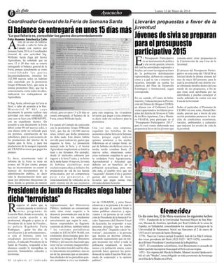 Coordinador General de la Feria de Semana Santa Llevarán propuestas a favor de la
juventud
*Lo que faltaría es, consolidar los gastos documentadamente
EntretenimientoEntretenimientoEntretenimientoEntretenimientoEntretenimientoEntretenimientoAyacuchoAyacuchoLa CalleLa CalleLa CalleLa Calle Lunes 12 de Mayo de 2014
Elbalanceseentregaráenunos15díasmás
Jóvenesdesiviasepreparan
paraelpresupuesto
participativo2015
PresidentedeJuntadeFiscalesniegahaber
dicho“terroristas”
más de un mes de haberse
llevado a cabo la Feria de
Canaán con motivo porASemana Santa 2014, el Coordinador
General de esta actividad Ing.
Wilfredo Ayala Zaga del Sector
Agricultura, ha señalado que en
unos 15 ó 20 días más se estaría
entregando el balance general de la
Feria, porque actualmente se viene
c o n s o l i d a n d o l o s g a s t o s
documentadamente, mientras los
142,500 nuevos soles ya habrían
sido cancelado por la promotora
Grupo D'Brends SAC, que sería la
misma promotora Daxi, que fue la
concesionaria, como todos los años,
indicaron los trabajadores de
Agricultura.
El Ing.Ayala, afirmó que la Feria se
llevó a cabo de acuerdo a la Res.
Ministerial Nº 065, cuyo
documento le permite realizar esta
actividad con otras entidades, en
este caso se hizo con APROMYPE,
con un expediente técnico. De
acuerdo a este documento la Feria
debió costar 80 mil nuevos soles, y
este dinero debe ser utilizado para
los premios, construcción de los
pabellones, para la convocatoria de
los productores del interior de la
región para la feria, y para los
productores de la margen izquierda
del VRAEM tuvieron que pagar los
pasajes.
Es decir, actualmente todo el
informe de la Feria se tiene un
avance del 50 por ciento, porque
hay un inconveniente en cuanto al
manejo de documentos de la
administración pública, es decir
toda la documentación tiene que
pasar por diferentes direcciones de
línea, donde se generan de manera
para esta empresa, las vivanderas
tuvieron que pagar a esta empresa;
es decir, todo era exclusivo para la
promotora.
Una vez más, esta empresa,
esquilmó los bolsillos de los
asistentes a dicha feria en la Semana
Santa, porque según indican
quienes asistieron a las noches
folklóricas en el campo ferial, un
par de bebidas alcohólicas cerca la
media noche costaban hasta 25
nuevos soles, situaciones como
estas realmente empañan lo que es
la verdadera Feria Agropecuaria,
Agroindustrial y Artesanal que
debería ser en beneficio de la
población ayacuchana, pero otro
año más, el pueblo tuvo que ser
“saqueado” durante el día y quienes
gustan del consumo de licor,
tuvieron que pagar sumas mas
elevadasdurantelanoche.
oficial, pero en unos 15 a 20 días se
estará entregando el balance de la
Feria,reiteróWilfredoAyala.
En cuanto al Contrato de concesión
con la promotora Grupo D'Brends
SAC, que fue de 142,500 nuevos
soles, reiteró que dicha promotora
no debe nada. Este dinero habría
servido para realizar los gastos que
requería la feria. La promotora
manejó toda la feria, y el Sector
Agricultura simplemente se limitó a
traer a sus feriantes. Por ejemplo,
desde el miércoles cobraron por
ingreso a la feria 5 soles, y en horas
de la tarde hasta 10 nuevos, la venta
de bebidas alcohólicas eran
exclusivas para ellos, e inclusive los
productores de vid de Ica fueron
arrinconados, por ser competencia
p a r a e s t a p r o m o t o r a , e l
estacionamiento de vehículos en la
parte externa era de uso exclusivo
Félix Huamán Sánchez/La Calle
especto al audio que la
semana pasada se emitió en
varios programas deREstaciónWari, donde se escucha, la
actitud nada acorde a un
profesional, abogado y quien es el
Presidente de la Junta de Fiscales ,
ex policía Rigoberto Parra
Rodríguez, quien los días de
movilización y de enfrentamientos ,
si vale el término, entre los
estudiantes universitarios y la
policía , el indicado Presidente de la
Junta de Fiscales, respondió a los
alumnos cuando le increpaban su
posición, llamándolos cobardes y
terroristas.
A l r e s p e c t o e l i n d i c a d o
me de COBARDE, y otras frases
ofensivas a mi persona a lo cual lo
único que dijo el suscrito frente a
tantas palabras ofensivas y agra-
viantes a mi persona en mi condi-
cióndePresidentedelaJuntadeFis-
cales Superiores del Distrito Fiscal
de Ayacucho, fue responder a esas
personas diciendo “que los cobar-
des eran ellos”, llegando a decir “te-
rrorista”, únicamente a la persona
que insistía en decirme cobarde,
aclarando tajantemente que en nin-
gún momento me referí a toda la
población estudiantil, ni mucho
menos a la población entera, como
pretende hacer aparecer los perio-
distas de la radio Estación Wari, tra-
tando de sorprender a la opinión
pública”.
representante del Ministerio
Público, mediante un comunicado
entre otras cosas respecto a la
denuncia presentada por una de las
fiscalías contra los estudiantes
universitarios que según la nota ,
fueron sorprendidos en flagrante
comisión de delitos, también indica
“ las versiones periodísticas
vertidas en ESTACIÓN WARI, son
totalmente direccionadas para des-
prestigiar la imagen del Ministerio
Públicoydelsuscrito,haciendoapa-
recer en las versiones magnetofóni-
cas delaentrevistadelcualfuiobje-
to, únicamente mis palabras, mas no
así de las personas que se encontra-
ban alrededor de los periodista quie-
nes insultaban a viva voz tratándo-
l Presupuesto Participativo
es un instrumento de política
y a la vez de gestión, a travésEdel cual las autoridades regionales y
locales, así como las organizaciones
de la población debidamente
representadas, definen en conjunto,
cómo y a qué se van a orientar los
recursos, teniendo en cuenta los
objetivos del Plan de Desarrollo
Estratégico o Institucional, según
corresponda.
En ese sentido, el Centro de Infor-
mación y Educación para la Preven-
ción delAbuso de Drogas-CEDRO-
en alianza con el Gobierno Local,
viene capacitando a los líderes juve-
niles del distrito de Sivia en el Valle
de los RíosApurímac, Ene y Manta-
ro-VRAEM; para participar en el
“Presupuesto Participativo 2015”,
para lo cual vienen elaborando una
propuesta a favor de los jóvenes que
consiste-entre otras propuestas-en
la Construcción de una Casa de la
Juventud.
El proceso del Presupuesto Partici-
pativo en esta zona del VRAEM se
iniciará desde la última semana del
mes de mayo del presente; para lo
cual la juventud de este distrito vie-
neultimandodetallesdentrodelcon-
tenido de sus propuestas, a fin de
que éstas sean aprobadas por las
autoridades y puedan conseguir el
sueño anhelado de contar con una
CasadelaJuventud.
Sobre el particular, el Promotor de
CEDRO en esta zona, Ahmed Ber-
mudo, precisó que a través de esta
acción pretenden promover la crea-
ción de condiciones económicas,
sociales, ambientales y culturales
que mejoren los niveles de vida de
lajuventud.
EfemeridesUn día como hoy, 12 de Mayo ocurrieron los siguientes hechos:
·1551.- Fundación de la Universidad Nacional Mayor de San Mar-
cos, Decana de América, aprobada por Real Cédula de la reina de
España, en Valladolid, concediéndole los mismos privilegios de la
Universidad de Salamanca. Inició sus funciones el 2 de enero de
1553enelConventodeSantoDomingo.
·1778.- Nace en Cuenca (actual Ecuador) José de La Mar Cortázar,
dos veces presidente del Perú (1822-1823 / 1827-1829), considera-
doelPrimerPresidenteConstitucionaldelaRepública.
·1827.- El comandante colombiano, José Bustamante es acusado de
haberqueridoincorporarGuayaquilalPerú consus tropas.
·1951.- En vísperas del Día de la Madre, ManuelAcosta Ojeda escri-
bió el vals "Madre", tema obligado en toda ceremonia de homenaje
enelDíadelaMadreenelPerú.
 