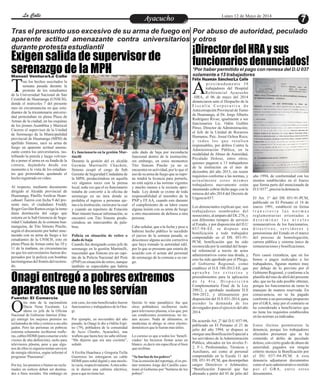 EntretenimientoEntretenimientoEntretenimientoEntretenimientoEntretenimientoEntretenimientoAyacuchoAyacuchoLa CalleLa CalleLa CalleLa Calle Lunes 12 de Mayo de 2014
Exigen salida de supervisor de
serenazgo de la MPH
Onagi entregó a pobres extremos
aparatos que no les servían
¡Director del HRA y sus
funcionarios denunciados!
Tras el presunto uso excesivo de su arma de fuego en
aparente actitud amenazante contra universitarios
durante protesta estudiantil
Por abuso de autoridad, peculado
y otros
*Por haber permitido el pago con remesa del D.U 037
solamente a 13 trabajadores
proximadamente 38
trabajadores del Hospital
Referencial AyacuchoA–HRA, el 06 de mayo del 2014
denunciaron ante el Despacho de la
F i s c a l í a C o r p o r a t i v a d e
Anticorrupción Provincial de Turno
de Huamanga, al Dr. Jorge Alberto
Rodríguez Rivas; igualmente a sus
funcionarios Lic. Odón Guillén
Pérez, Director de Administración;
al Jefe de la Unidad de Recursos
Humanos, Psic. Josué Ochoa Roca;
y todos los que resulten
responsables, por delitos Contra la
Administración Pública, en la
modalidad de Abuso de Autoridad,
Peculado Doloso, entre otros;
quienes pagaron a 13 trabajadores
de la institución en el mes de
diciembre del año 2013, sin reunir
requisitos conforme a las normas, y
actualmente estos mismos
trabajadores nuevamente están
intentando cobrar dicho pago con la
remesa del año 2014 del Decreto de
Urgencia037.
Los denunciantes explican que, son
trabajadores nombrados del
nosocomio, al amparo del DL276, y
con diferentes tiempos de servicio
al Estado, y por disposición del D.U
037-94-EF, se dispuso una
bonificación a todo trabajador
comprendido en el DS. 051-91-
PCM, bonificación que ha sido
reconocida por la entidad del hospi-
tal referencial a través de actos
administrativos como una deuda, y
esto ha sido aprobado por el Pliego,
el Gobierno Regional, como
establece el D.S 180-2012-EF, que
a p r u e b a l o s c r i t e r i o s y
procedimientos para la aplicación
d e l a 4 t a . D i s p o s i c i ó n
Complementaria Final de la Ley
29812, y aprobado mediante D.S
304-2012, y últimamente por
disposición del D.S 031-2014, para
atender la demanda de los
devengados para el ejercicio del año
2014.
De acuerdo Art. 2º del D.U 037-94,
publicado en El Peruano el 21 de
julio del año 1994, se dispuso se
otorgue una Bonificación Especial a
los servidores de la Administración
Pública, ubicados en los niveles F-
2, F-1, Profesionales, Técnicos y
Auxiliares, así como al personal
comprendido en la Escala 11 del
DS. 051-91-PCM, que desempeñan
cargos Directivos o Jefaturales;
“Bonificación Especial que fue
abonado a partir del 01 de julio del
año 1994, de conformidad con los
montos establecidos en el Anexo
que forma parte del mencionado de
D.U 037”,precisaladenuncia.
El Art. 1º del DS 051-91-PCM,
publicado en El Peruano el 14 de
marzo 1991, estableció en forma
t r a n s i t o r i a l a s n o r m a s
reglamentarias orientadas a
d e t e r m i n a r l o s n i v e l e s
remunerativos de los funcionarios,
d i r e c t i v o s , s e r v i d o r e s y
pensionistas del Estado en el marco
del proceso de homologación,
carrera pública y sistema único de
remuneracionesybonificaciones.
Pero causó extrañeza, que en los
bonos o pagos realizados a los
trabajadores, figuran montos muy
por debajo de lo previsto por el
Gobierno Regional, y conforme a la
planilla del mes de abril del presente
año, que no ha sido posible obtener,
porque los funcionarios de turno lo
manejan de manera reservada. En
consecuencia, no se ha pagado
conforme a un porcentaje propuesto
por el GRA, muy por el contrario se
ha considerado a beneficiarios que
no tiene los requisitos establecidos
enlasnormasyaindicadas.
Estos ilícitos permitieron la
denuncia, porque los trabajadores
afectados presumen que se ha
cometido el delito de peculado
doloso, con cierto grado de abuso de
autoridad, pagados sin ningún
criterio técnico la Bonificación por
el DU 037-94-PCM. A esta
denuncia adjuntaron documentos
como el acto administrativo emitido
por el GRA, entre otros
documentos.
Félix Huamán Sánchez/La Calle
Manuel Ventura/La Calle
ras los hechos suscitados la
semana pasada durante la
protesta de los estudiantesTde la Universidad Nacional de San
Cristóbal de Huamanga (UNSCH),
donde el miércoles 7 del presente
mes en circunstancias en que estu-
diantes de la tricentenaria universi-
dad protestaban en plena Plaza de
Armas de la ciudad, en las esquinas
de los jirones Asamblea y Mariscal
Cáceres el supervisor de la Unidad
de Serenazgo de la Municipalidad
provincial de Huamanga (MPH) de
apellido Simons, sacó su arma de
fuego en aparente actitud amena-
zante contra los universitarios, ras-
trillando la pistola y luego volvien-
do a poner el arma en su funda de la
cintura, dejándola desde ese
momento a la vista de los estudian-
tes que protestaban, quedando el
hechoregistradoenvideo.
Al respecto, mediante documento
dirigido al Alcalde provincial de
Huamanga, Pánfilo Amílcar Huan-
cahuari Tueros con fecha 9 del pre-
sente mes, el ciudadano Freddy
RogerGavilánRamosexigelainme-
diata destitución del cargo que
ostenta en la Sub Gerencia de Segu-
ridad Ciudadana de la comuna hua-
manguina, de Tito Simons Pinche,
según el documento por haber ame-
nazado con su arma de fuego a los
estudiantes de la UNSCH, esto en
pleno Plaza de Armas entre las 10 y
11 de la mañana, en circunstancias
en que los universitarios fueron dis-
persados por la policía con bombas
lacrimógenas del frontis del rectora-
do.
sido dado de baja por inconducta
funcional dentro de la institución;
sin embargo, en estos momentos
Tito Simons Pinche ya no se
encuentra en actividad, por lo que el
uso desu armadefuegoquese supo-
ne tendrá la licencia para portarla,
no está sujeta a las normas vigentes
y mucho menos a la reciente apro-
bada Ley donde se exime de toda
responsabilidad al miembro de la
PNP y FF.AA, cuando este durante
el cumplimiento de su labor causa
alguna lesión con su arma de fuego
u otro mecanismo de defensa a otra
persona.
Cabe señalar, que a la fecha y pese a
haberse hecho público lo sucedido
el jueves de la semana pasada, se
desconoce alguna acción correctiva
que haya tomado la autoridad edil,
por lo que se presume que estaría de
acuerdo con el actuar del personal
de serenazgo de la comuna a su car-
go.
Ex funcionario en la gestión Mar-
tinelli
Durante la gestión del ex alcalde
Germán Martinelli Chuchón,
Simons ocupó el cargo de Sub
Gerente de Seguridad Ciudadana de
la MPH, produciéndose en aquella
vez algunos roces con la prensa
local, toda vez que el ex funcionario
trataba de convertir a la oficina de
serenazgo en un área donde se
prohibía el ingreso a personas aje-
nas a la institución, razón por la cual
y cuando un reportero de Estación
Wari intentó buscar información, se
encontró con Tito Simons produ-
ciéndose un intercambio de pala-
bras.
Policía en situación de retiro o
dado de baja
Cuando fue designado como jefe de
serenazgo en la gestión Martinelli,
trascendió que Simons era un capi-
tán de la Policía Nacional del Perú
(PNP) en situación de retiro, aunque
también se especulaba que habría
tra más de la nacionalista
Dacia Nena Escalante. La
ahora ex jefa de la OficinaONacional de Gobierno Interior (Ona-
gi) entregó los mejores premios no
reclamadosderifasysorteos asus alle-
gados. Pero las personas en pobreza
extrema solamente recibieron wafle-
ras, cablesHDMI (paraconectaratele-
visores de alta definición), racks para
televisores plasma, pese a que algu-
nos de ellos ni siquiera tenían servicio
de energía eléctrica, según informó el
programa“Panorama”.
Por ley, los premios o bienes no recla-
mados en sorteos deben ser destina-
dos a fines sociales. Sin embargo en
Quizás lo más paradójico fue que
otros pobladores recibieron racks
para televisores plasma, a los que, por
sus condiciones económicas, no tie-
nen acceso. Nada de alimentos, ni
medicinas ni abrigo ni otros electro-
domésticosquelefueranmásútiles.
Lo curioso es que a todos los ‘benefi-
ciados’ les hicieron firmar actas en
blanco: es decir sin especificar el bien
querecibían.
"Se burlan delos pobres"
Tras la emisión del reportaje, el ex pri-
mer ministro Jorge del Castillo cues-
tionó al Gobierno por "burlarse de los
pobres".
este caso, los más beneficiados fueron
funcionarios y trabajadores de la Ona-
gi.
Por ejemplo, en noviembre del año
pasado, la Onagi le dio a Odilia Espi-
no (79), pobladora de la comunidad
de Acco (Tambo, Ayacucho), una
waflera que hasta hoy no sabe utilizar.
“Me dijeron que era una cocinita”,
señaló.
A Ercilia Huachaca y Gregoria Ticlla
Guerreros les entregaron un cable
HDMI para señal digital y una mochi-
lavacía,respectivamente.Aotraseño-
ra le dieron una cafetera eléctrica,
peseaquenotieneluz.
Fuente: El Comercio
 