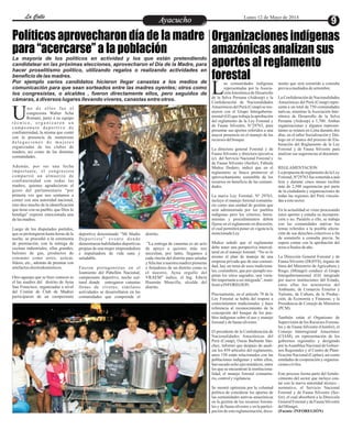 EntretenimientoEntretenimientoEntretenimientoEntretenimientoEntretenimientoEntretenimientoAyacuchoAyacuchoLa CalleLa CalleLa CalleLa Calle Lunes 12 de Mayo de 2014
Políticos aprovecharon día de la madre
para “acercarse” a la población
Organizaciones indígenas
amazónicas analizan sus
aportes al reglamento
forestal
La mayoría de los políticos en actividad y los que están pretendiendo
candidatear en las próximas elecciones, aprovecharon el Día de la Madre, para
hacer proselitismo político, utilizando regalos o realizando actividades en
beneficio de las madres.
Por ejemplo varios candidatos hicieron llegar canastas a los medios de
comunicación para que sean sorteados entre las madres oyentes; otros como
los congresistas, o alcaldes , fueron directamente ellos, pero seguidos de
cámaras, a diversos lugares llevando víveres, canastas entre otros.
no de ellos fue el
congresista Walter Acha
Romaní, junto a su equipoUt é c n i c o , o r g a n i z a r o n u n
campeonato deportivo de
confraternidad, la misma que contó
con la presencia de numerosas
d e l e g a c i o n e s d e m u j e r e s
organizadas de los clubes de
madres, así como de las distintas
comunidades.
Además, por ser una fecha
importante, el congresista
compartió un almuerzo de
confraternidad con todas las
madres, quienes agradecieron el
gesto del parlamentario “por
primera vez que nos sentamos a
comer con una autoridad nacional,
esto dice mucho de la identificación
que tiene con su pueblo, que Dios lo
bendiga” expresó emocionada una
delasmadres.
Luego de los disputados partidos,
que se prolongaron hasta horas de la
noche, se procedió a la ceremonia
de premiación, con la entrega de
cocinas industriales, ollas grandes,
balones de gas, productos de
consumo como arroz, azúcar,
fideos, etc., además de premiar con
artefactoselectrodomésticos.
Otro agasajo que se hizo conocer es
el las madres del distrito de Ayna
San Francisco, organizadas a nivel
del Comité de Club de Madres
participaron de un campeonato
deportivo denominado “Mi Madre
Deportista” evento donde
demostraron habilidades deportivas
propias de una mujer emprendedora
e impulsadora de vida sana y
saludable.
Fueron protagonistas en el
Izamiento del Pabellón Nacional,
campeonato deportivo, noche cul-
tural donde entregaron canastas
llenas de víveres; similares
actividades se desarrollaron en las
comunidades que comprende el
distrito.
”La entrega de canastas es un acto
de apoyo a quienes más nos
necesitan, por tanto, llegamos a
cada rincón del distrito para saludar
y felicitar a nuestra madres pioneras
y forjadores de un distrito como es
el nuestro, Ayna orgullo del
VRAEM” indico, el Ing. Edwin
Huamán Mancilla, alcalde del
distrito.
as comunidades indígenas
representadas por la Asocia-
ción Interétnica de DesarrolloLde la Selva Peruana (Aidesep) y la
Confederación de Nacionalidades
Amazónicas del Perú (Conap) se reu-
nieron con el Grupo Interguberna-
mental (GI) que trabaja la aprobación
del reglamento de la Ley Forestal y
de Fauna Silvestre, N°29763, para
presentar sus aportes referidos a una
mayor presencia en el manejo de los
recursosdelbosque.
La directora general Forestal y de
Fauna Silvestre y directora ejecutiva
(e) del Servicio Nacional Forestal y
de Fauna Silvestre (Serfor), Fabiola
Muñoz Dodero, indicó que en el
reglamento se busca promover el
aprovechamiento sostenible de los
recursos en beneficio de las comuni-
dades.
La nueva Ley Forestal, Nº 29763,
incluye el manejo forestal comunita-
rio como una unidad de gestión que
será administrada por los pueblos
indígenas pero los criterios, herra-
mientas y procedimientos deben
fijarse en el reglamento en discusión,
el cual permitirá poner en vigencia la
mencionadaLey.
Muñoz señaló que el reglamento
debe tener una perspectiva intercul-
tural en el manejo forestal. “No es lo
mismo el plan de manejo de una
empresa privada que de una comuni-
dad, hay un tema de usos tradiciona-
les, costumbres, que por ejemplo res-
petan los sitios sagrados, una varia-
bleimportanteaserintegrada”,mani-
festóaINFOREGION.
Precisamente, en el artículo 78 de la
Ley Forestal se habla del respeto a
conocimientos tradicionales y hace
referencia al reconocimiento de la
concepción del bosque de los pue-
blos indígenas sobre el uso y manejo
forestalydefaunasilvestre.
El presidente de la Confederación de
Nacionalidades Amazónicas del
Perú (Conap), Oseas Barbarán Sán-
chez, informó que después de anali-
zar los 459 artículos del reglamento,
unos 150 están relacionados con las
poblaciones indígenas y sobre ellos,
han sacado ocho ejes temáticos, entre
los que se encuentran la instituciona-
lidad, el manejo forestal comunita-
rio,controlyvigilancia.
Se mostró optimista por la voluntad
política de considerar los aportes de
las comunidades nativas amazónicas
en la gestión de los recursos foresta-
les y de fauna silvestre y en la partici-
pación de esta reglamentación, docu-
mento que será sometido a consulta
previaamediadosdesetiembre.
La Confederación de Nacionalidades
Amazónicas del Perú (Conap) repre-
senta a un total de 750 comunidades
nativas, mientras la Asociación Inte-
rétnica de Desarrollo de la Selva
Peruana (Aidesep) a 1,700. Ambas
organizaciones y algunos represen-
tantes se reúnen en Lima durante dos
días, en el taller Socialización y Diá-
logo en el marco del proceso de Ela-
boración del Reglamento de la Ley
Forestal y de Fauna Silvestre para
analizar sus sugerencias al documen-
to.
REGLAMENTACION
La propuesta de reglamento de la Ley
Forestal,Nº29763 fuesometidaaaná-
lisis y durante cinco meses recibió
más de 2,500 sugerencias por parte
de la ciudadanía y organizaciones de
todas las regiones del Perú vincula-
dasaestesector.
En la actualidad se viene procesando
estos aportes y estudia su incorpora-
ción o no. Paralelo a ello, se trabaja
con las comunidades nativas los
temas referidos a la posible afecta-
ción de sus derechos colectivos a fin
de someterlo a consulta previa. Se
espera contar con la aprobación del
textoafinalesdeaño.
La Dirección General Forestal y de
Fauna Silvestre (DGFFS), órgano de
línea del Ministerio de Agricultura y
Riego, (Minagri) conduce el Grupo
Intergubernamental (GI) integrado
por nueve instituciones del Estado,
entre ellas los ministerios del
Ambiente, de Comercio Exterior y
Turismo, de Cultura, de la Produc-
ción, de Economía y Finanzas; y la
Presidencia de Consejo de Ministros
(PCM).
También están el Organismo de
Supervisión de los Recursos Foresta-
les y de Fauna Silvestre (Osinfor), el
Consejo Interregional Amazónico
(CIAM), en representación de los
gobiernos regionales y designado
por laAsamblea Nacional de Gobier-
nos Regionales y el Centro de Plani-
ficación Nacional (Ceplan), así como
entidades de cooperación y organiza-
cionesciviles.
Este proceso forma parte del fortale-
cimiento del sector que incluye con-
tar con la nueva autoridad técnico –
normativo, el Servicio Nacional
Forestal y de Fauna Silvestre (Ser-
for), el cual absorberá a la Dirección
General Forestal y de Fauna Silvestre
delMinagri.
(Fuente:INFOREGIÓN)
 