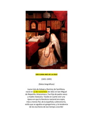 SOR JUANA INES DE LA CRUZ

                   (1651-1695)

                (Datos biográficos)

   Juana Inés de Asbaje y Ramírez de Santillana,
 nació en 12 de noviembre de 1651 en San Miguel
de Nepantla, Amecameca. Fue hija de padre vasco
   y madre mexicana. Tocóle en suerte vivir una
   época en que la literatura nacional era copia,
  más o menos fiel, de la española; culteranisrno,
estilo que se agudiza en gongorismo; y la tendencia
      de los escritores de ese tiempo a escribir
 