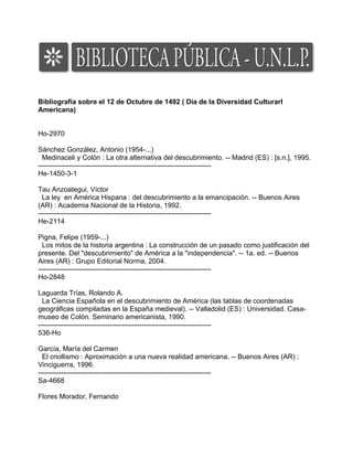 Bibliografía sobre el 12 de Octubre de 1492 ( Día de la Diversidad Culturarl
Americana)


Ho-2970

Sánchez González, Antonio (1954-...)
  Medinaceli y Colón : La otra alternativa del descubrimiento. -- Madrid (ES) : [s.n.], 1995.
---------------------------------------------------------------------------
He-1450-3-1

Tau Anzoategui, Víctor
  La ley en América Hispana : del descubrimiento a la emancipación. -- Buenos Aires
(AR) : Academia Nacional de la Historia, 1992.
---------------------------------------------------------------------------
He-2114

Pigna, Felipe (1959-...)
  Los mitos de la historia argentina : La construcción de un pasado como justificación del
presente. Del "descubrimiento" de América a la "independencia". -- 1a. ed. -- Buenos
Aires (AR) : Grupo Editorial Norma, 2004.
---------------------------------------------------------------------------
Ho-2848

Laguarda Trías, Rolando A.
  La Ciencia Española en el descubrimiento de América (las tablas de coordenadas
geográficas compiladas en la España medieval). -- Valladolid (ES) : Universidad. Casa-
museo de Colón. Seminario americanista, 1990.
---------------------------------------------------------------------------
536-Ho

García, María del Carmen
  El criollismo : Aproximación a una nueva realidad americana. -- Buenos Aires (AR) :
Vinciguerra, 1996.
---------------------------------------------------------------------------
Sa-4668

Flores Morador, Fernando
 