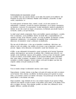 Enfermedades de transmisión sexual 
La sexualidad tiene una estrecha relación con la salud. De acuerdo con la definición del 
Programa de acción de la Conferencia Mundial sobre Población y desarrollo, la salud 
sexual y reproductiva es: 
Un estado general de bienestar físico, mental y social, y no la mera ausencia de 
enfermedades y dolencias, en todos los aspectos relacionados con el sistema reproductivo, 
sus funciones y procesos. En consecuencia, la salud reproductiva entraña la capacidad de 
disfrutar de una vida sexual sin riesgos y de procrear, y la libertada para decidir hacerlo o 
no hacerlo, cuando y con qué frecuencia. 
La salud sexual entraña componentes físicos pero también aspectos psicológicos y sociales. 
Estos se relacionan, con la posibilidad afectiva de decidir libre y responsablemente el 
momento de inicio de las relaciones sexuales, así como de disfrutar de relaciones sexuales 
mutuamente satisfactorias, y en condiciones de seguridad frente a enfermedades o 
infecciones de transmisión sexual y embarazos no planificados. 
Hay una serie de infecciones y virus que se transmiten sexualmente, infecciones que 
afectan no sólo a los adultos, sino también a los jóvenes y que es importante conocer y 
prevenir. Algunas de las infecciones de transmisión sexual más frecuentes son: 
 Sífilis: es una enfermedad de transmisión sexual ocasionada por la bacteria Treponema 
paidum, microorganismo que necesita un ambiente tibio y húmedo para sobrevivir, por 
ejemplo; en las membranas mucosas de los genitales, la boca y el ano. Se transmite cuando 
se entra en contacto con las heridas abiertas de una persona infectada. Esta enfermedad 
tiene varias etapas: la primaria, secundaria, la latente y la terciaria (tardía). En la etapa 
secundaria es posible contagiarse al tener contacto con la piel de alguien que tiene una 
erupción cutánea en la piel causada por la sífilis. 
Síntomas 
Si no es tratada a tiempo la enfermedad atraviesa cuatro etapas: 
Etapa primaria: el primer síntoma es una llaga en la parte del cuerpo que entró en contacto 
con la bacteria. Estos síntomas son difíciles de detectar porque por lo general no causan 
dolor, y en ocasiones ocurren en el interior del cuerpo. Una persona que no ha sido tratada 
puede infectar a otra durante esta etapa. 
Etapa secundaria: surge alrededor de tres a seis semanas después de que aparece la llaga. 
Aparecerá una erupción en todo el cuerpo, en las palmas de las manos, en las plantas de los 
pies o en alguna otra zona. Otros síntomas posibles son: fiebre leve, inflamación de los 
ganglios linfáticos y pérdida del cabello. 
 