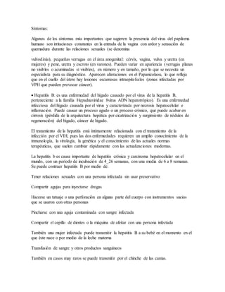 Síntomas: 
Algunos de los síntomas más importantes que sugieren la presencia del virus del papiloma 
humano son irritaciones constantes en la entrada de la vagina con ardor y sensación de 
quemadura durante las relaciones sexuales (se denomina 
vulvodinia), pequeñas verrugas en el área anogenital: cérvix, vagina, vulva y uretra (en 
mujeres) y pene, uretra y escroto (en varones). Pueden variar en apariencia (verrugas planas 
no visibles o acuminadas sí visibles), en número y en tamaño, por lo que se necesita un 
especialista para su diagnóstico. Aparecen alteraciones en el Papanicolaou, lo que refleja 
que en el cuello del útero hay lesiones escamosas intraepiteliales (zonas infectadas por 
VPH que pueden provocar cáncer). 
 Hepatitis B: es una enfermedad del hígado causado por el virus de la hepatitis B, 
perteneciente a la familia Hepadnaviridae 8virus ADN hepatotrópico). Es una enfermedad 
infecciosa del hígado causada por el virus y caracterizada por necrosis hepatocelular e 
inflamación. Puede causar un proceso agudo o un proceso crónico, que puede acabar en 
cirrosis (pérdida de la arquitectura hepática por cicatrización y surgimiento de nódulos de 
regeneración) del hígado, cáncer de hígado. 
El tratamiento de la hepatitis está íntimamente relacionada con el tratamiento de la 
infección por el VIH, pues las dos enfermedades requieren un amplio conocimiento de la 
inmunología, la virología, la genética y el conocimiento de las actuales normas 
terapéuticas, que suelen cambiar rápidamente con las actualizaciones modernas. 
La hepatitis b es causa importante de hepatitis crónica y carcinoma hepatocelular en el 
mundo, con un período de incubación de 4_26 semanas, con una media de 6 a 8 semanas. 
Se puede contraer hepatitis B por medio de: 
Tener relaciones sexuales con una persona infectada sin usar preservativo 
Compartir agujas para inyectarse drogas 
Hacerse un tatuaje o una perforación en alguna parte del cuerpo con instrumentos sucios 
que se usaron con otras personas 
Pincharse con una aguja contaminada con sangre infectada 
Compartir el cepillo de dientes o la máquina de afeitar con una persona infectada 
También una mujer infectada puede transmitir la hepatitis B a su bebé en el momento en el 
que éste nace o por medio de la leche materna 
Transfusión de sangre y otros productos sanguíneos 
También en casos muy raros se puede transmitir por el chinche de las camas. 
 