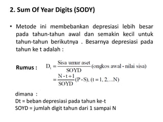 2. Sum Of Year Digits (SODY)
• Metode ini membebankan depresiasi lebih besar
pada tahun-tahun awal dan semakin kecil untuk
tahun-tahun berikutnya . Besarnya depresiasi pada
tahun ke t adalah :
Rumus :
dimana :
Dt = beban depresiasi pada tahun ke-t
SOYD = jumlah digit tahun dari 1 sampai N
 