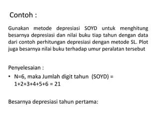 Contoh :
Gunakan metode depresiasi SOYD untuk menghitung
besarnya depresiasi dan nilai buku tiap tahun dengan data
dari contoh perhitungan depresiasi dengan metode SL. Plot
juga besarnya nilai buku terhadap umur peralatan tersebut
Penyelesaian :
• N=6, maka Jumlah digit tahun (SOYD) =
1+2+3+4+5+6 = 21
Besarnya depresiasi tahun pertama:
 