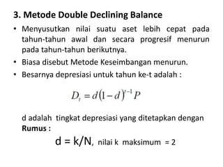 3. Metode Double Declining Balance
• Menyusutkan nilai suatu aset lebih cepat pada
tahun-tahun awal dan secara progresif menurun
pada tahun-tahun berikutnya.
• Biasa disebut Metode Keseimbangan menurun.
• Besarnya depresiasi untuk tahun ke-t adalah :
d adalah tingkat depresiasi yang ditetapkan dengan
Rumus :
d = k/N, nilai k maksimum = 2
 