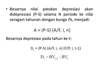 • Besarnya nilai patokan depresiasi akan
didepresiasi (P-S) selama N periode ke nilai
seragam tahunan dengan bunga i%, menjadi:
Besarnya depresiasi pada tahun ke-t:
 