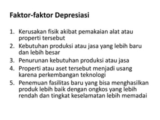 Faktor-faktor Depresiasi
1. Kerusakan fisik akibat pemakaian alat atau
properti tersebut
2. Kebutuhan produksi atau jasa yang lebih baru
dan lebih besar
3. Penurunan kebutuhan produksi atau jasa
4. Properti atau aset tersebut menjadi usang
karena perkembangan teknologi
5. Penemuan fasilitas baru yang bisa menghasilkan
produk lebih baik dengan ongkos yang lebih
rendah dan tingkat keselamatan lebih memadai
 
