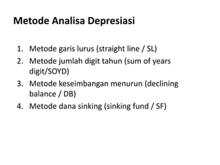 Metode Analisa Depresiasi
1. Metode garis lurus (straight line / SL)
2. Metode jumlah digit tahun (sum of years
digit/SOYD)
3. Metode keseimbangan menurun (declining
balance / DB)
4. Metode dana sinking (sinking fund / SF)
 