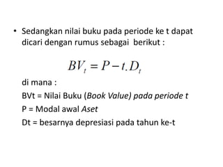 • Sedangkan nilai buku pada periode ke t dapat
dicari dengan rumus sebagai berikut :
di mana :
BVt = Nilai Buku (Book Value) pada periode t
P = Modal awal Aset
Dt = besarnya depresiasi pada tahun ke-t
 