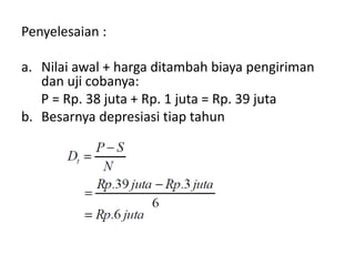 Penyelesaian :
a. Nilai awal + harga ditambah biaya pengiriman
dan uji cobanya:
P = Rp. 38 juta + Rp. 1 juta = Rp. 39 juta
b. Besarnya depresiasi tiap tahun
 