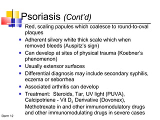 Psoriasis  (Cont’d) Red, scaling papules which coalesce to round-to-oval plaques Adherent silvery white thick scale which when removed bleeds (Auspitz’s sign) Can develop at sites of physical trauma (Koebner’s phenomenon) Usually extensor surfaces Differential diagnosis may include secondary syphilis, eczema or seborrhea Associated arthritis can develop Treatment:  Steroids, Tar, UV light (PUVA), Calcipotriene - Vit D 3  Derivative (Dovonex), Methotrexate in and other immunomodulatory drugs and other immunomodulating drugs in severe cases 