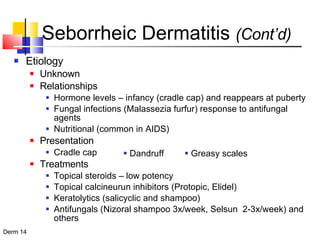Seborrheic Dermatitis  (Cont’d) Etiology Unknown Relationships Hormone levels – infancy (cradle cap) and reappears at puberty Fungal infections (Malassezia furfur) response to antifungal agents Nutritional (common in AIDS) Presentation Cradle cap Treatments Topical steroids – low potency Topical calcineurun inhibitors (Protopic, Elidel) Keratolytics (salicyclic and shampoo) Antifungals (Nizoral shampoo 3x/week, Selsun  2-3x/week) and others Dandruff Greasy scales 