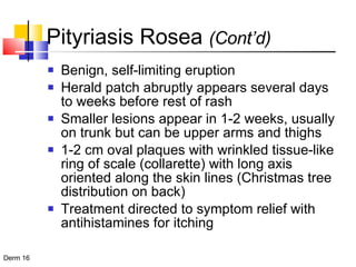 Pityriasis Rosea  (Cont’d) Benign, self-limiting eruption Herald patch abruptly appears several days to weeks before rest of rash Smaller lesions appear in 1-2 weeks, usually on trunk but can be upper arms and thighs 1-2 cm oval plaques with wrinkled tissue-like ring of scale (collarette) with long axis oriented along the skin lines (Christmas tree distribution on back) Treatment directed to symptom relief with antihistamines for itching 
