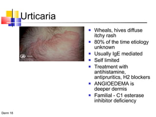 Urticaria Wheals, hives diffuse itchy rash 80% of the time etiology unknown Usually IgE mediated Self limited  Treatment with antihistamine, antipruritics, H2 blockers  ANGIOEDEMA is deeper dermis Familial - C1 esterase inhibitor deficiency 