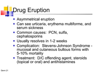 Drug Eruption Asymmetrical eruption Can see urticaria, erythema multiforme, and serum sickness  Common causes:  PCN, sulfa, cephalosporins Usually resolves in 1-2 weeks  Complication:  Stevens-Johnson Syndrome -  mucosal and cutaneous bullous forms with 5-10% mortality Treatment:  D/C offending agent, steroids (topical or oral) and antihistamines 
