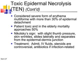 Toxic Epidermal Necrolysis (TEN)  (Cont’d) Considered severe form of erythema multiforme with more than 30% of epidermal detachment Patient toxic and in the elderly mortality approaches 50% Nikolsky’s sign:  with slight thumb pressure, skin wrinkles, slides laterally and separates from the epidermal-dermis junction Treatment:  Admit, IV fluids, steroids are controversial, antibiotics if infection-related 