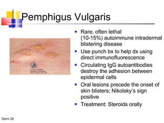 Pemphigus Vulgaris Rare, often lethal  (10-15%) autoimmune intradermal blistering disease  Use punch bx to help dx using direct immunofluorescence Circulating IgG autoantibodies destroy the adhesion between epidermal cells Oral lesions precede the onset of skin blisters; Nikolsky’s sign positive Treatment: Steroids orally 