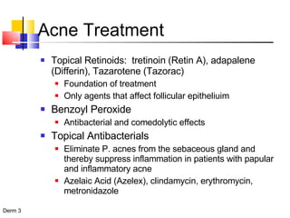 Topical Retinoids:  tretinoin (Retin A), adapalene (Differin), Tazarotene (Tazorac) Foundation of treatment Only agents that affect follicular epitheliuim Benzoyl Peroxide Antibacterial and comedolytic effects Topical Antibacterials Eliminate P. acnes from the sebaceous gland and thereby suppress inflammation in patients with papular and inflammatory acne Azelaic Acid (Azelex), clindamycin, erythromycin, metronidazole Acne Treatment 