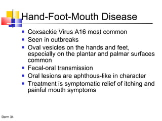 Hand-Foot-Mouth Disease Coxsackie Virus A16 most common Seen in outbreaks Oval vesicles on the hands and feet, especially on the plantar and palmar surfaces common Fecal-oral transmission Oral lesions are aphthous-like in character Treatment is symptomatic relief of itching and painful mouth symptoms 
