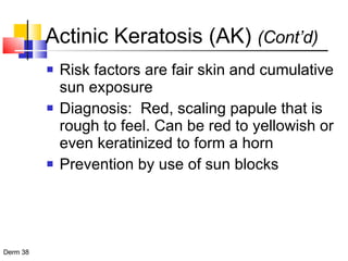 Actinic Keratosis (AK)  (Cont’d) Risk factors are fair skin and cumulative sun exposure Diagnosis:  Red, scaling papule that is rough to feel. Can be red to yellowish or even keratinized to form a horn Prevention by use of sun blocks 
