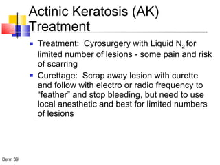 Actinic Keratosis (AK) Treatment Treatment:  Cyrosurgery with Liquid N 2  for limited number of lesions - some pain and risk of scarring Curettage:  Scrap away lesion with curette and follow with electro or radio frequency to “feather” and stop bleeding, but need to use local anesthetic and best for limited numbers of lesions 