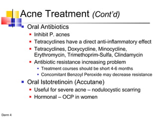 Acne Treatment  (Cont’d) Oral Antibiotics Inhibit P. acnes Tetracyclines have a direct anti-inflammatory effect Tetracyclines, Doxycycline, Minocycline, Erythromycin, Trimethoprim-Sulfa, Clindamycin Antibiotic resistance increasing problem Treatment courses should be short 4-6 months Concomitant Benzoyl Peroxide may decrease resistance Oral Istotretinoin (Accutane) Useful for severe acne – nodulocystic scarring Hormonal – OCP in women 