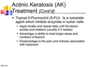 Actinic Keratosis (AK) Treatment  (Cont’d) Topical 5-Fluorouricil (5-FU):  Is a cytostatic agent which inhibits enzymes in tumor cells Apply locally and repeat daily until the lesion erodes and reddens (usually 2-3 weeks) Advantage is ability to treat larger areas and numbers of lesions Disadvantage is the pain and redness associated with treatment 