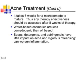 Acne Treatment  (Cont’d) It takes 8 weeks for a microcomedo to mature.  Thus any therapy effectiveness should be assessed after 8 weeks of therapy. Water-based cosmetics are less comedogenic than oil based. Soaps, detergents, and astringenets have little impact on acne and vigorous “cleansing” can worsen inflammation. 
