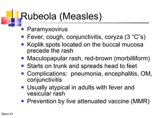 Rubeola (Measles) Paramyxovirus Fever, cough, conjunctivitis, coryza (3 “C”s) Koplik spots located on the buccal mucosa precede the rash Maculopapular rash, red-brown (morbilliform) Starts on trunk and spreads head to feet Complications:  pneumonia, encephalitis, OM, conjunctivitis Usually atypical in adults with fever and vesicular rash Prevention by live attenuated vaccine (MMR) 