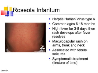 Roseola Infantum Herpes Human Virus type 6 Common ages 6-18 months High fever for 3-5 days then rash develops after fever resolves Maculopapular rash on arms, trunk and neck Associated with febrile seizures Symptomatic treatment (tincture of time) 