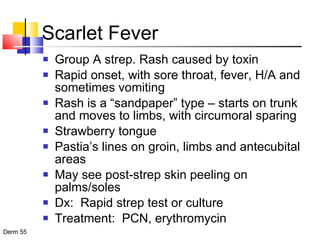 Scarlet Fever Group A strep. Rash caused by toxin Rapid onset, with sore throat, fever, H/A and sometimes vomiting Rash is a “sandpaper” type – starts on trunk and moves to limbs, with circumoral sparing Strawberry tongue Pastia’s lines on groin, limbs and antecubital areas May see post-strep skin peeling on palms/soles Dx:  Rapid strep test or culture Treatment:  PCN, erythromycin  