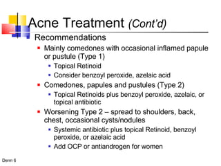 Acne Treatment  (Cont’d) Recommendations Mainly comedones with occasional inflamed papule or pustule (Type 1) Topical Retinoid Consider benzoyl peroxide, azelaic acid Comedones, papules and pustules (Type 2) Topical Retinoids plus benzoyl peroxide, azelaic, or topical antibiotic Worsening Type 2 – spread to shoulders, back, chest, occasional cysts/nodules Systemic antibiotic plus topical Retinoid, benzoyl peroxide, or azelaic acid Add OCP or antiandrogen for women 