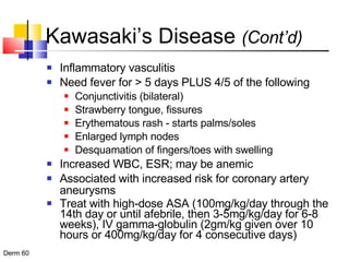 Kawasaki’s Disease  (Cont’d) Inflammatory vasculitis Need fever for > 5 days PLUS 4/5 of the following Conjunctivitis (bilateral) Strawberry tongue, fissures Erythematous rash - starts palms/soles Enlarged lymph nodes Desquamation of fingers/toes with swelling Increased WBC, ESR; may be anemic Associated with increased risk for coronary artery aneurysms Treat with high-dose ASA (100mg/kg/day through the 14th day or until afebrile, then 3-5mg/kg/day for 6-8 weeks), IV gamma-globulin (2gm/kg given over 10 hours or 400mg/kg/day for 4 consecutive days) 