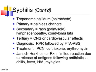 Syphilis  (Cont’d) Treponema pallidum (spirochete) Primary = painless chancre Secondary = rash (palm/sole), lymphadenopathy, condyloma lata Tertiary = CNS or cardiovascular effects Diagnosis:  RPR followed by FTA-ABS Treatment:  PCN, ceftriaxone, erythromycin Jarisch-Herxheimer Rxn: limited reaction due to release of antigens following antibiotics - chills, fever, H/A, myalgias 