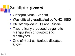 Smallpox  (Cont’d) Orthopox virus - Variola Was officially eradicated by WHO 1980 Still stockpiled in US and Russia Theoretically produced by genetic manipulation of cowpox and monkeypox One of most contagious diseases known 