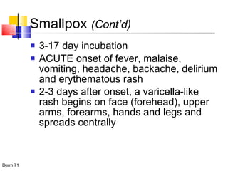 Smallpox  (Cont’d) 3-17 day incubation ACUTE onset of fever, malaise, vomiting, headache, backache, delirium and erythematous rash 2-3 days after onset, a varicella-like rash begins on face (forehead), upper arms, forearms, hands and legs and spreads centrally  