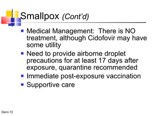 Smallpox  (Cont’d) Medical Management:  There is NO treatment, although Cidofovir may have some utility Need to provide airborne droplet precautions for at least 17 days after exposure, quarantine recommended Immediate post-exposure vaccination Supportive care 