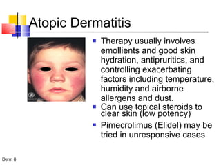 Atopic Dermatitis Therapy usually involves emollients and good skin hydration, antipruritics, and controlling exacerbating factors including temperature, humidity and airborne allergens and dust. Can use topical steroids to clear skin (low potency) Pimecrolimus (Elidel) may be tried in unresponsive cases 