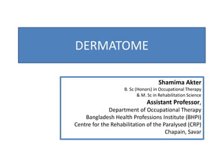 DERMATOME
Shamima Akter
B. Sc (Honors) in Occupational Therapy
& M. Sc in Rehabilitation Science
Assistant Professor,
Department of Occupational Therapy
Bangladesh Health Professions Institute (BHPI)
Centre for the Rehabilitation of the Paralysed (CRP)
Chapain, Savar
 
